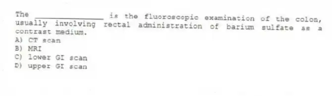 The _______________ is the fluoroscopic examination of the colon, usually involving rectal administration of barium sulfate as a contrast medium.
A) CT scan
B) MRI
C) lower GI scan
D) upper GI scan