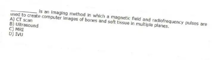 __________ is an imaging method in which a magnetic field and radiofrequency pulses are used to create computer images of bones and soft tissue in multiple planes.
A) CT scan
B) Ultrasound
C) MRI
D) IVU
