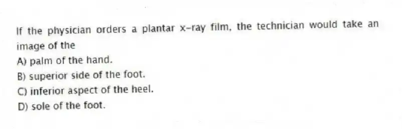 If the physician orders a plantar x-ray film, the technician would take an image of the
A) palm of the hand.
B) superior side of the foot.
C) inferior aspect of the heel.
D) sole of the foot.