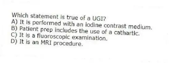Which statement is true of a UGI?
A) It is performed with an iodine contrast medium.
B) Patient prep includes the use of a cathartic.
C) It is a fluoroscopic examination.
D) It is an MRI procedure.