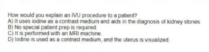How would you explain an IVU procedure to a patient?
A) It uses iodine as a contrast medium and aids in the diagnosis of kidney stones.
B) No special patient prep is required.
C) It is performed with an MRI machine.
D) Iodine is used as a contrast medium, and the uterus is visualized.