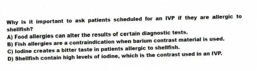 Why is it important to ask patients scheduled for an IVP if they are allergic to shellfish?
A) Food allergies can alter the results of certain diagnostic tests.
B) Fish allergies are a contraindication when barium contrast material is used.
C) Iodine creates a bitter taste in patients allergic to shellfish.
D) Shellfish contain high levels of iodine, which is the contrast used in an IVP.