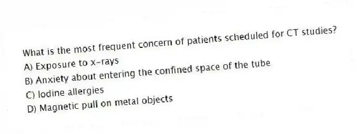 What is the most frequent concern of patients scheduled for CT studies?
A) Exposure to x-rays
B) Anxiety about entering the confined space of the tube
C) Iodine allergies
D) Magnetic pull on metal objects