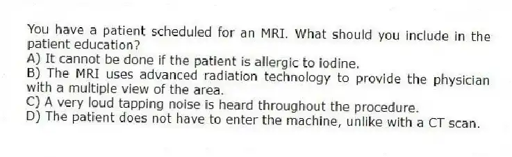 You have a patient scheduled for an MRI. What should you include in the patient education?
A) It cannot be done if the patient is allergic to iodine.
B) The MRI uses advanced radiation technology to provide the physician with a multiple view of the area.
C) A very loud tapping noise is heard throughout the procedure.
D) The patient does not have to enter the machine, unlike with a CT scan.