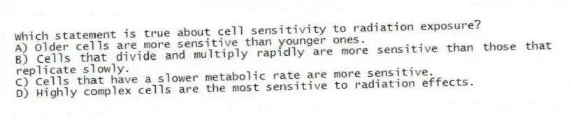Which statement is true about cell sensitivity to radiation exposure?
A) Older cells are more sensitive than younger ones.
B) Cells that divide and multiply rapidly are more sensitive than those that replicate slowly.
C) Cells that have a slower metabolic rate are more sensitive.
D) Highly complex cells are the most sensitive to radiation effects.