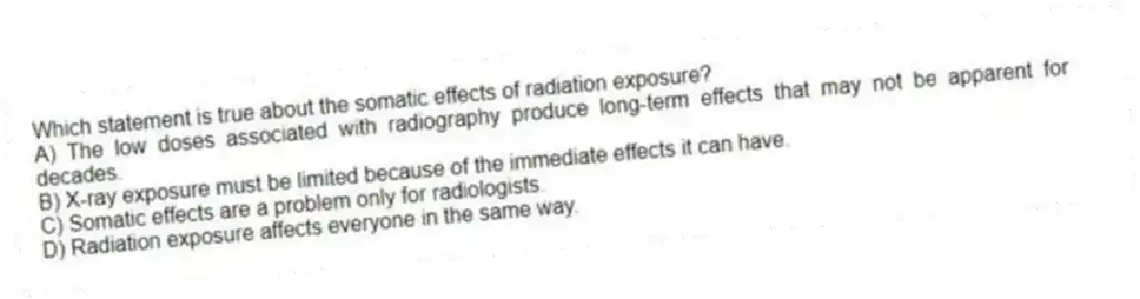 Which statement is true about the somatic effects of radiation exposure?
A) The low doses associated with radiography produce long-term effects that may not be apparent for decades.
B) X-ray exposure must be limited because of the immediate effects it can have.
C) Somatic effects are a problem only for radiologists.
D) Radiation exposure affects everyone in the same way.