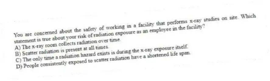 You are concerned about the safety of working in a facility that performs x-ray studies on site. Which statement is true about your risk of radiation exposure as an employee in the facility?
A) The x-ray room collects radiation over time.
B) Scatter radiation is present at all times.
C) The only time a radiation hazard exists is during the x-ray exposure itself.
D) People consistently exposed to scatter radiation have a shortened life span.