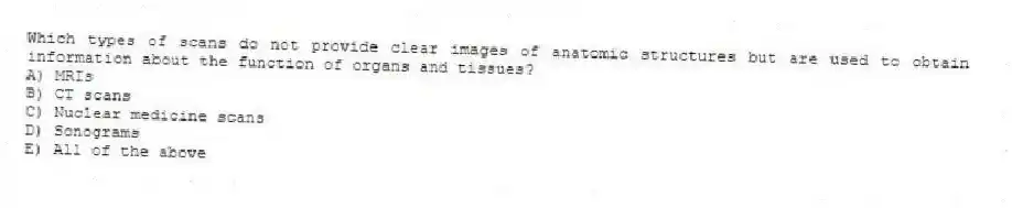 Which types of scans do not provide clear images of anatomic structures but are used to obtain information about the function of organs and tissues?
A) MRIs
B) CT scans
C) Nuclear medicine scans
D) Sonograms
E) All of the above