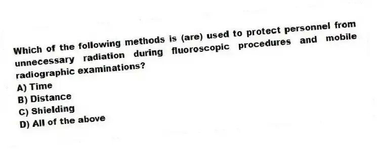 Which of the following methods is (are) used to protect personnel from unnecessary radiation during fluoroscopic procedures and mobile radiographic examinations?
A) Time
B) Distance
C) Shielding
D) All of the above