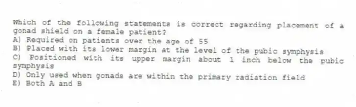 Which of the following statements is correct regarding placement of a gonad shield on a female patient?
A) Required on patients over the age of 55
B) Placed with its lower margin at the level of the pubic symphysis
C) Positioned with its upper margin about 1 inch below the pubic symphysis
D) Only used when gonads are within the primary radiation field
E) Both A and B