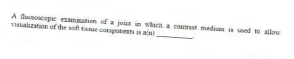 A fluoroscopic examination of a joint in which a contrast medium is used to allow visualization of the soft tissue components is a(n) __________.
