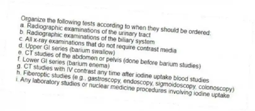 Organize the following tests according to when they should be ordered:
a. Radiographic examinations of the urinary tract
b. Radiographic examinations of the biliary system
c. All x-ray examinations that do not require contrast media
d. Upper GI series (barium swallow)
e. CT studies of the abdomen or pelvis (done before barium studies)
f. Lower GI series (barium enema)
g. CT studies with IV contrast any time after iodine uptake blood studies
h. Fiberoptic studies (e.g., gastroscopy, endoscopy, sigmoidoscopy, colonoscopy)
i. Any laboratory studies or nuclear medicine procedures involving iodine uptake