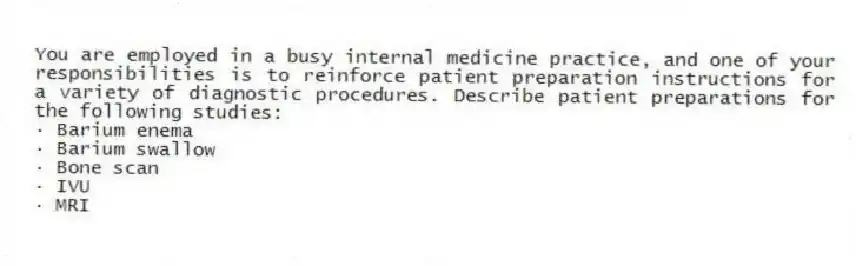 You are employed in a busy internal medicine practice, and one of your responsibilities is to reinforce patient preparation instructions for a variety of diagnostic procedures. Describe patient preparations for the following studies:
· Barium enema
· Barium swallow
· Bone scan
· IVU
· MRI