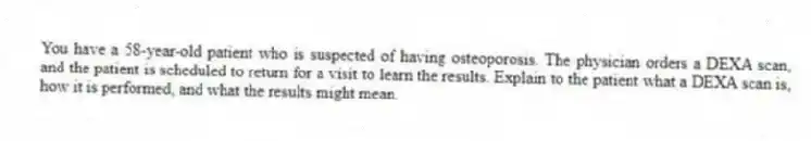 You have a 58-year-old patient who is suspected of having osteoporosis. The physician orders a DEXA scan, and the patient is scheduled to return for a visit to learn the results. Explain to the patient what a DEXA scan is, how it is performed, and what the results might mean.