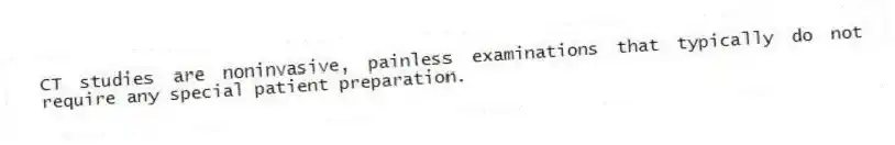 CT studies are noninvasive, painless examinations that typically do not require any special patient preparation.