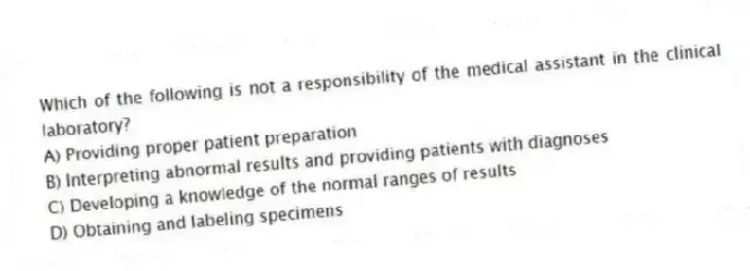 Which of the following is not a responsibility of the medical assistant in the clinical laboratory?
A) Providing proper patient preparation
B) Interpreting abnormal results and providing patients with diagnoses
C) Developing a knowledge of the normal ranges of results
D) Obtaining and labeling specimens