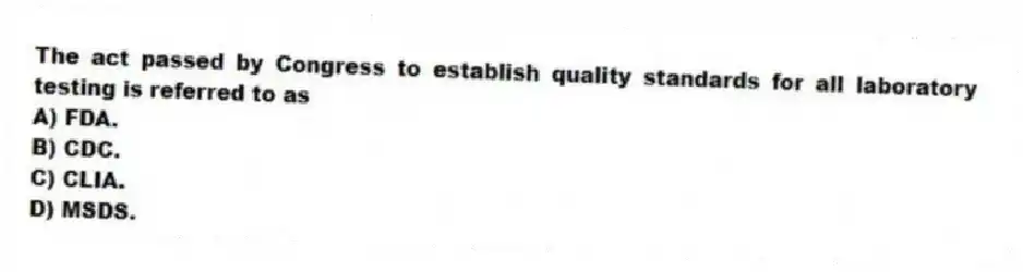 The act passed by Congress to establish quality standards for all laboratory testing is referred to as
A) FDA.
B) CDC.
C) CLIA.
D) MSDS.