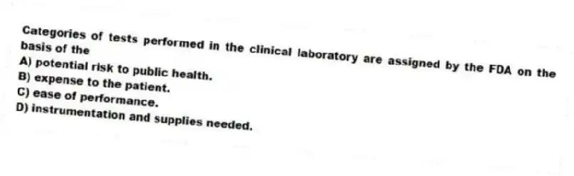Categories of tests performed in the clinical laboratory are assigned by the FDA on the basis of the
A) potential risk to public health.
B) expense to the patient.
C) ease of performance.
D) instrumentation and supplies needed.