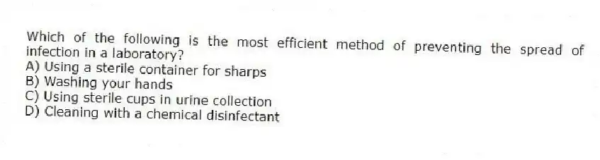 Which of the following is the most efficient method of preventing the spread of infection in a laboratory?
A) Using a sterile container for sharps
B) Washing your hands
C) Using sterile cups in urine collection
D) Cleaning with a chemical disinfectant