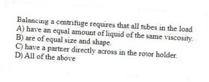 Balancing a centrifuge requires that all tubes in the load
A) have an equal amount of liquid of the same viscosity.
B) are of equal size and shape.
C) have a partner directly across in the rotor holder.
D) All of the above