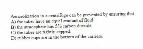 Aerosolization in a centrifuge can be prevented by ensuring that
A) the tubes have an equal amount of fluid.
B) the atmosphere has 5% carbon dioxide.
C) the tubes are tightly capped.
D) rubber cups are in the bottom of the carriers.