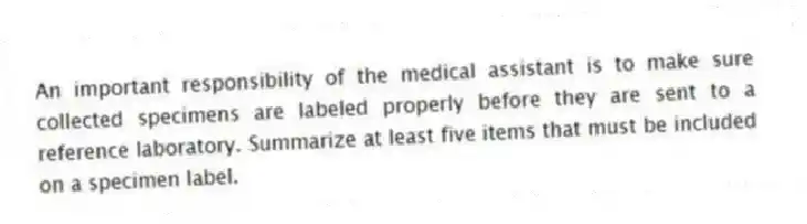 An important responsibility of the medical assistant is to make sure collected specimens are labeled properly before they are sent to a reference laboratory. Summarize at least five items that must be included on a specimen label.