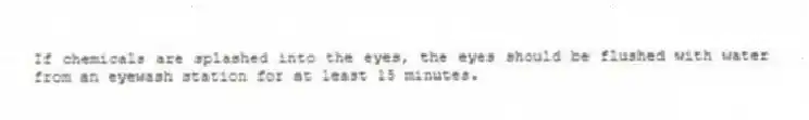 If chemicals are splashed into the eyes, the eyes should be flushed with water from an eyewash station for at least 15 minutes.