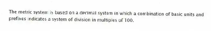 The metric system is based on a decimal system in which a combination of basic units and prefixes indicates a system of division in multiples of 100.