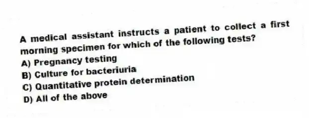 A medical assistant instructs a patient to collect a first morning specimen for which of the following tests?
A) Pregnancy testing
B) Culture for bacteriuria
C) Quantitative protein determination
D) All of the above