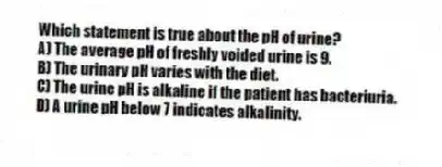 Which statement is true about the pH of urine?
A) The average pH of freshly voided urine is 9.
B) The urinary pH varies with the diet.
C) The urine pH is alkaline if the patient has bacteriuria.
D) A urine pH below 7 indicates alkalinity.