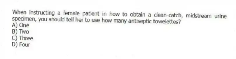 When instructing a female patient in how to obtain a clean-catch, midstream urine specimen, you should tell her to use how many antiseptic towelettes?
A) One
B) Two
C) Three
D) Four