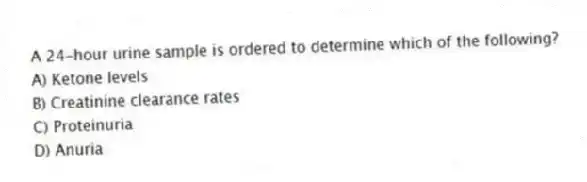 A 24-hour urine sample is ordered to determine which of the following?
A) Ketone levels
B) Creatinine clearance rates
C) Proteinuria
D) Anuria