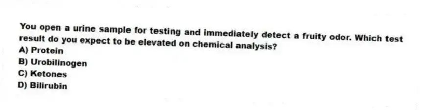 You open a urine sample for testing and immediately detect a fruity odor. Which test result do you expect to be elevated on chemical analysis?
A) Protein
B) Urobilinogen
C) Ketones
D) Bilirubin