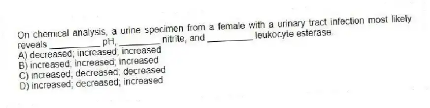 On chemical analysis, a urine specimen from a female with a urinary tract infection most likely reveals __________ pH, ________ nitrite, and _________ leukocyte esterase.
A) decreased; increased; increased
B) increased; increased; increased
C) increased; decreased; decreased
D) increased; decreased; increased