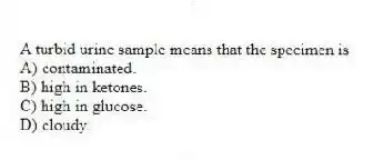 A turbid urine sample means that the specimen is
A) contaminated.
B) high in ketones.
C) high in glucose.
D) cloudy.