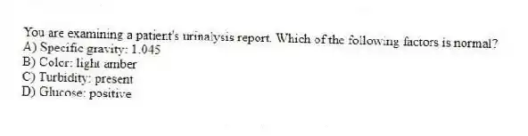 You are examining a patient's urinalysis report. Which of the following factors is normal?
A) Specific gravity: 1.045
B) Color: light amber
C) Turbidity: present
D) Glucose: positive