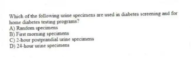 Which of the following urine specimens are used in diabetes screening and for home diabetes testing programs?
A) Random specimens
B) First morning specimens
C) 2-hour postprandial urine specimens
D) 24-hour urine specimens