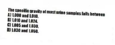 The specific gravity of most urine samples falls between
A) 1.000 and 1.010.
B) 1.010 and 1.024.
C) 1.005 and 1.030.
D) 1.030 and 1.050.