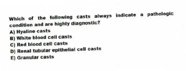 Which of the following casts always indicate a pathologic condition and are highly diagnostic?
A) Hyaline casts
B) White blood cell casts
C) Red blood cell casts
D) Renal tubular epithelial cell casts
E) Granular casts