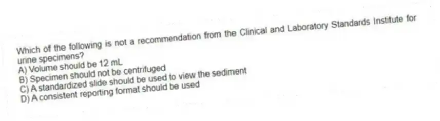 Which of the following is not a recommendation from the Clinical and Laboratory Standards Institute for urine specimens?
A) Volume should be 12 mL
B) Specimen should not be centrifuged
C) A standardized slide should be used to view the sediment
D) A consistent reporting format should be used
