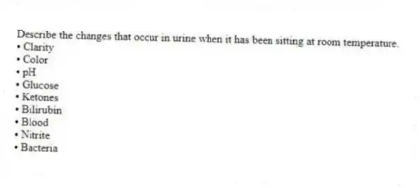 Describe the changes that occur in urine when it has been sitting at room temperature.
• Clarity
• Color
• pH
• Glucose
• Ketones
• Bilirubin
• Blood
• Nitrite
• Bacteria