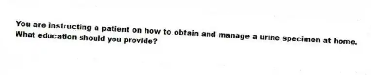 You are instructing a patient on how to obtain and manage a urine specimen at home. What education should you provide?