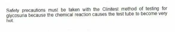 Safety precautions must be taken with the Clinitest method of testing for glycosuria because the chemical reaction causes the test tube to become very hot.