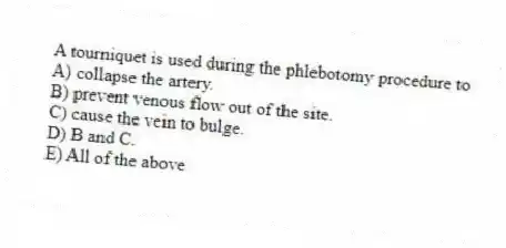 A tourniquet is used during the phlebotomy procedure to
A) collapse the artery.
B) prevent venous flow out of the site.
C) cause the vein to bulge.
D) B and C.
E) All of the above