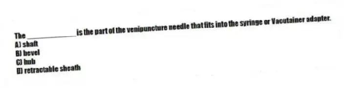 The ____________ is the part of the venipuncture needle that fits into the syringe or Vacutainer adapter.
A) shaft
B) bevel
C) hub
D) retractable sheath
