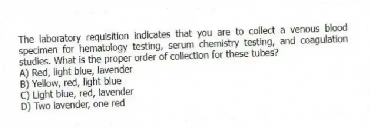 The laboratory requisition indicates that you are to collect a venous blood specimen for hematology testing, serum chemistry testing, and coagulation studies. What is the proper order of collection for these tubes?
A) Red, light blue, lavender
B) Yellow, red, light blue
C) Light blue, red, lavender
D) Two lavender, one red