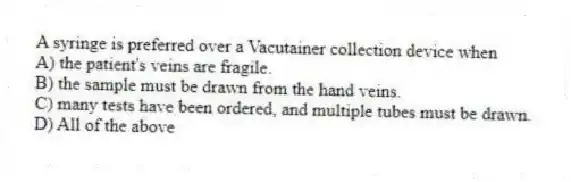 A syringe is preferred over a Vacutainer collection device when
A) the patient's veins are fragile.
B) the sample must be drawn from the hand veins.
C) many tests have been ordered, and multiple tubes must be drawn.
D) All of the above