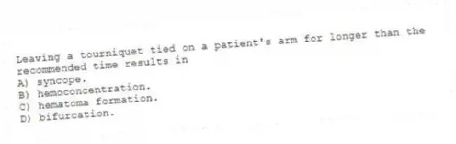 Leaving a tourniquet tied on a patient's arm for longer than the recommended time results in
A) syncope.
B) hemoconcentration.
C) hematoma formation.
D) bifurcation.