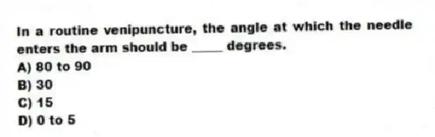 In a routine venipuncture, the angle at which the needle enters the arm should be _____ degrees.
A) 80 to 90
B) 30
C) 15
D) 0 to 5