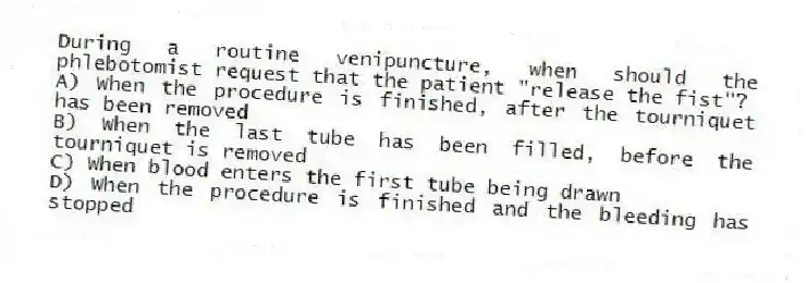During a routine venipuncture, when should the phlebotomist request that the patient "release the fist"?
A) When the procedure is finished, after the tourniquet has been removed
B) When the last tube has been filled, before the tourniquet is removed
C) When blood enters the first tube being drawn
D) When the procedure is finished and the bleeding has stopped